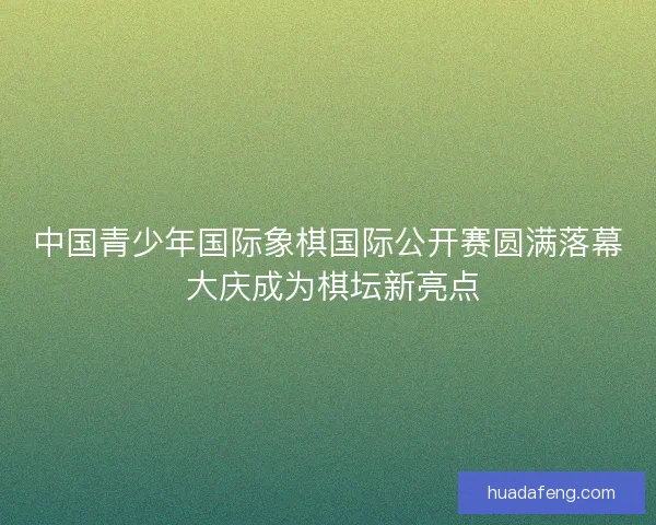 中国青少年国际象棋国际公开赛圆满落幕 大庆成为棋坛新亮点