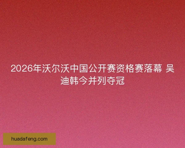 2026年沃尔沃中国公开赛资格赛落幕 吴迪韩今并列夺冠
