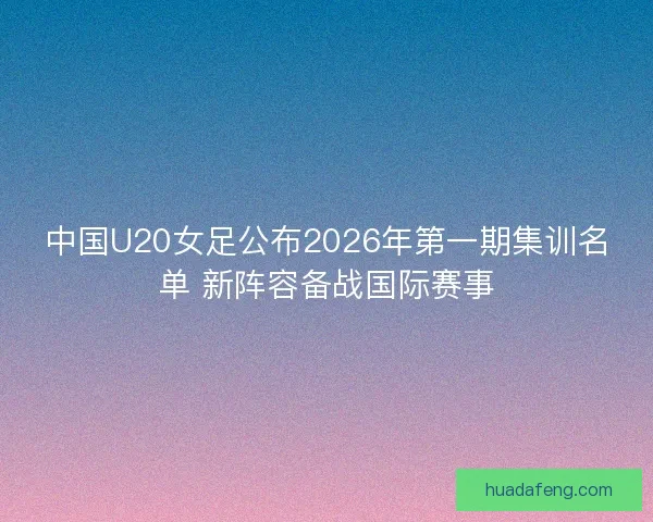 中国U20女足公布2026年第一期集训名单 新阵容备战国际赛事