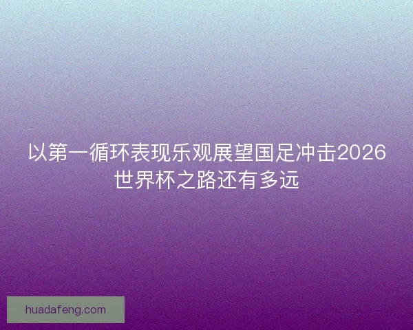 以第一循环表现乐观展望国足冲击2026世界杯之路还有多远